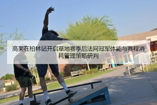 高芙在柏林站开启草地赛季后法网冠军体能与赛程消耗管理策略研判
