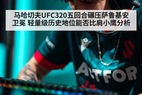 马哈切夫UFC320五回合碾压萨鲁基安卫冕 轻量级历史地位能否比肩小鹰分析