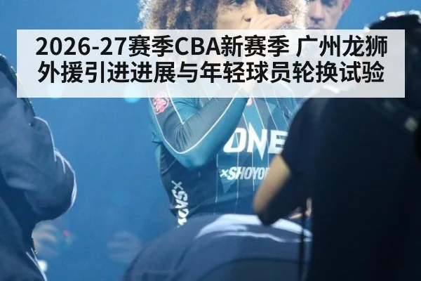 2026-27赛季CBA新赛季 广州龙狮外援引进进展与年轻球员轮换试验